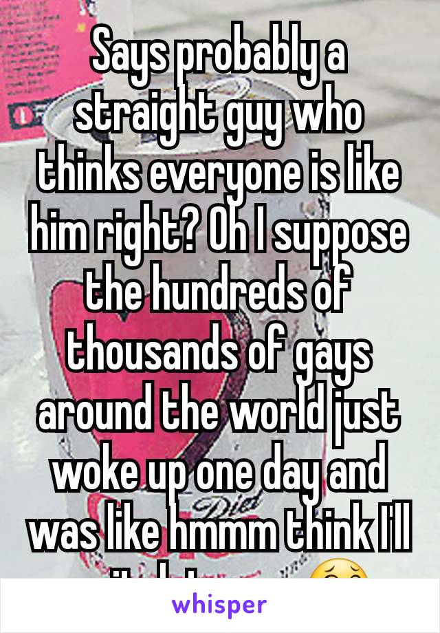 Says probably a straight guy who thinks everyone is like him right? Oh I suppose the hundreds of thousands of gays around the world just woke up one day and was like hmmm think I'll switch teams 😂