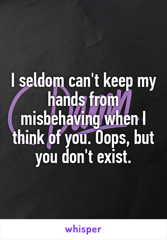 I seldom can't keep my hands from misbehaving when I think of you. Oops, but you don't exist.