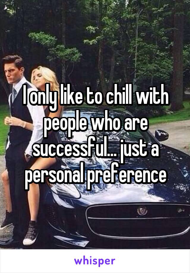 I only like to chill with people who are successful... just a personal preference