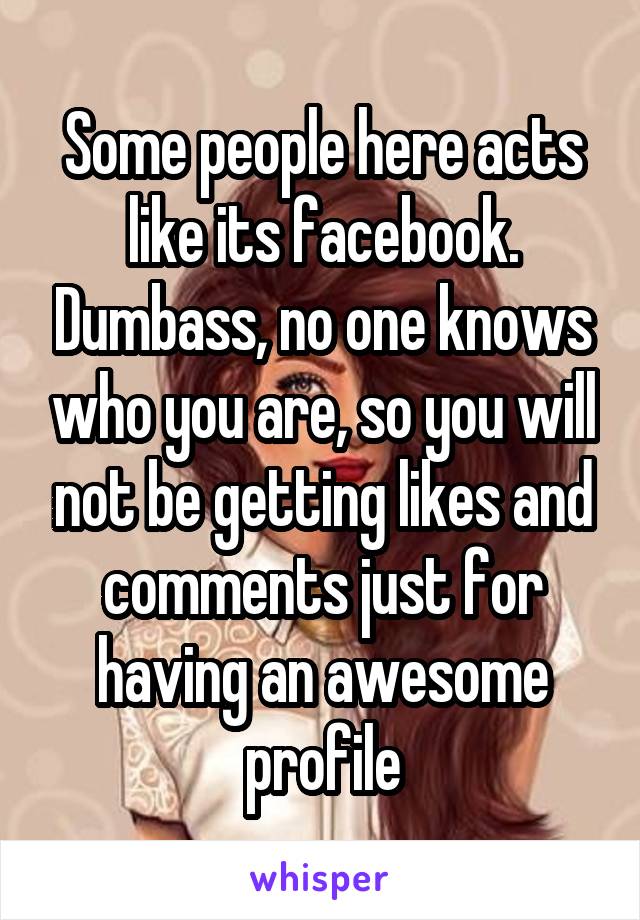 Some people here acts like its facebook. Dumbass, no one knows who you are, so you will not be getting likes and comments just for having an awesome profile