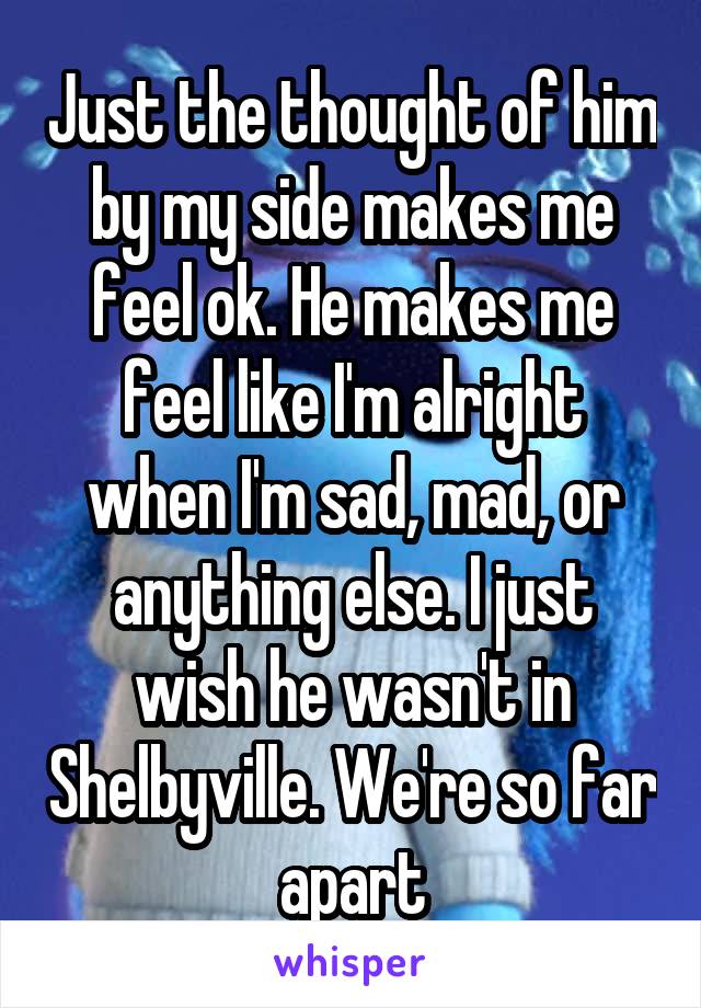 Just the thought of him by my side makes me feel ok. He makes me feel like I'm alright when I'm sad, mad, or anything else. I just wish he wasn't in Shelbyville. We're so far apart