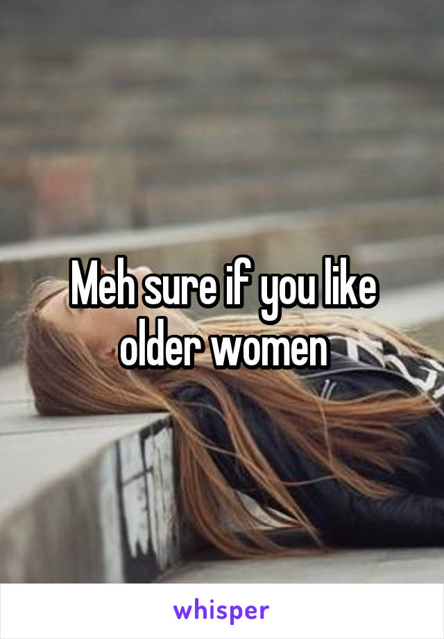 Meh sure if you like older women