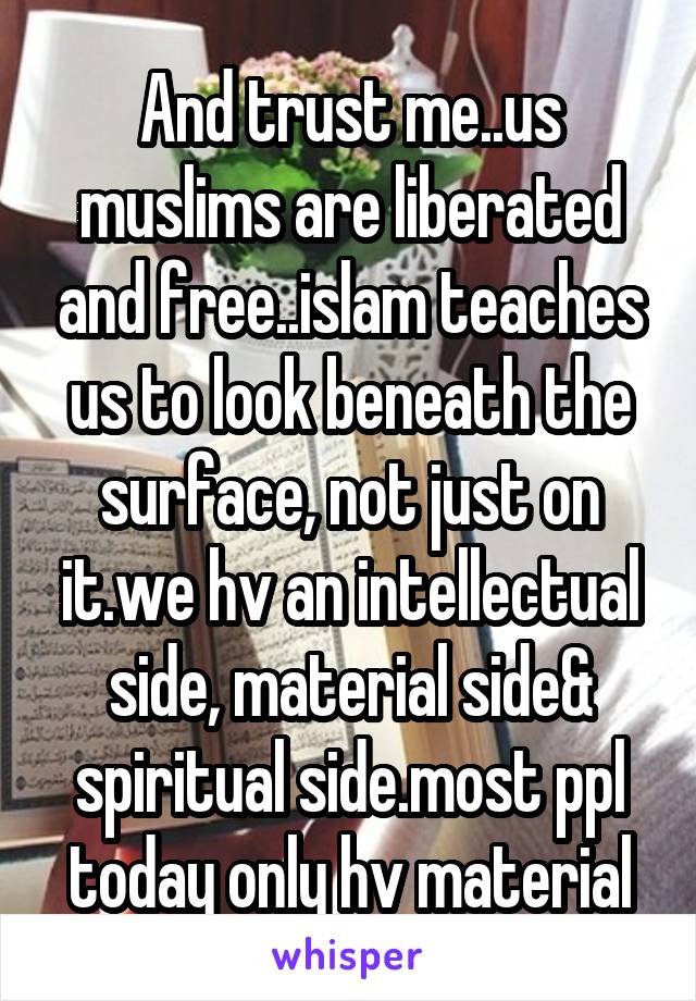 And trust me..us muslims are liberated and free..islam teaches us to look beneath the surface, not just on it.we hv an intellectual side, material side& spiritual side.most ppl today only hv material