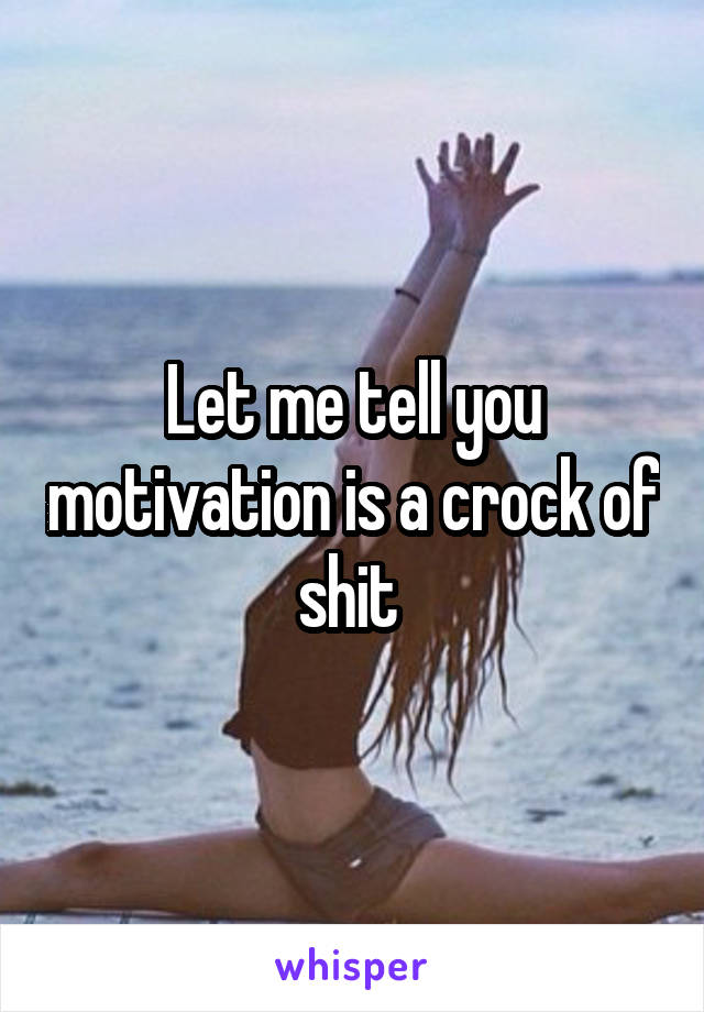 Let me tell you motivation is a crock of shit 