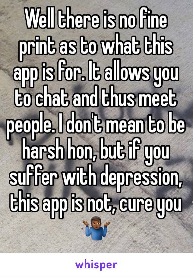 Well there is no fine print as to what this app is for. It allows you to chat and thus meet people. I don't mean to be harsh hon, but if you suffer with depression, this app is not, cure you 🤷🏾‍♂️