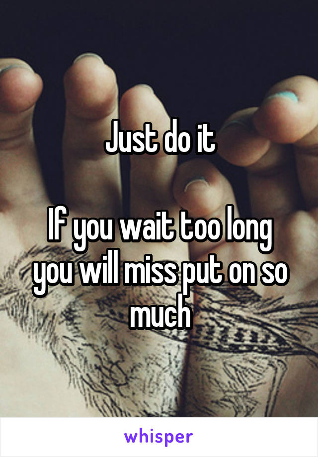 Just do it

If you wait too long you will miss put on so much