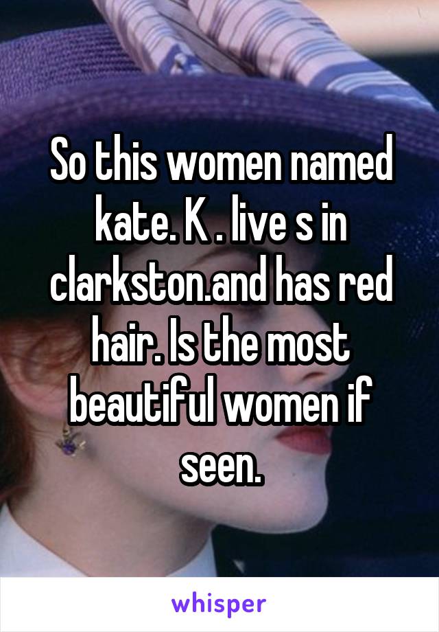 So this women named kate. K . live s in clarkston.and has red hair. Is the most beautiful women if seen.