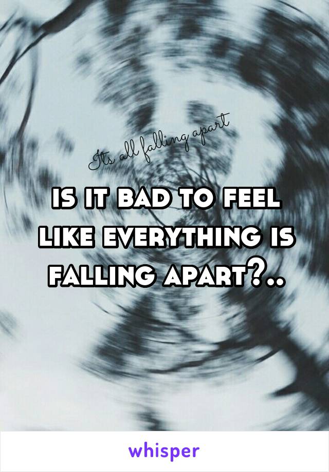 is it bad to feel like everything is falling apart?..