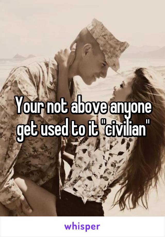 Your not above anyone get used to it "civilian"