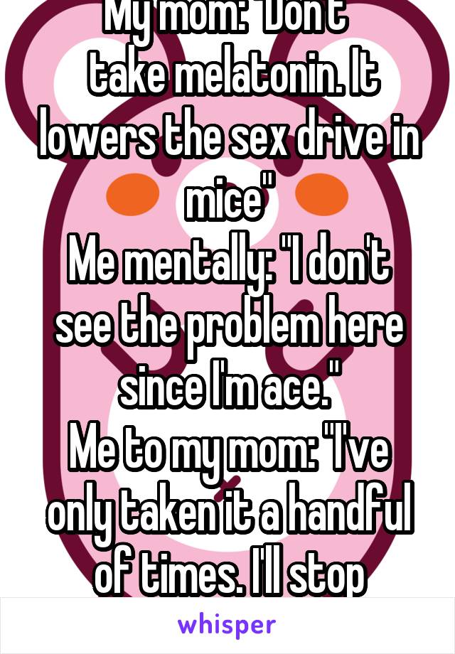 My mom: "Don't 
 take melatonin. It lowers the sex drive in mice"
Me mentally: "I don't see the problem here since I'm ace."
Me to my mom: "I've only taken it a handful of times. I'll stop though."