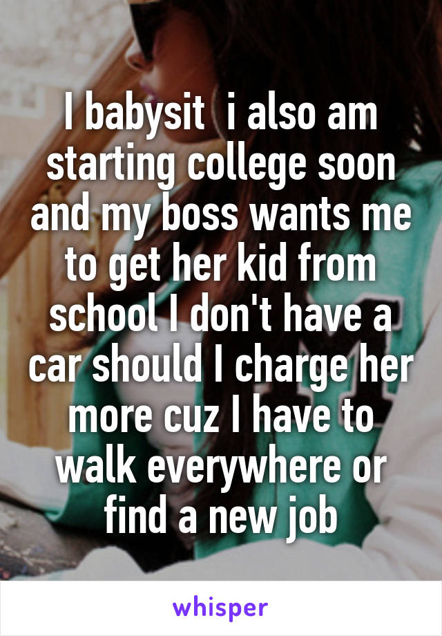 I babysit  i also am starting college soon and my boss wants me to get her kid from school I don't have a car should I charge her more cuz I have to walk everywhere or find a new job