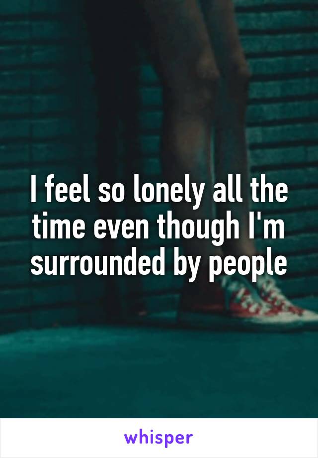 I feel so lonely all the time even though I'm surrounded by people