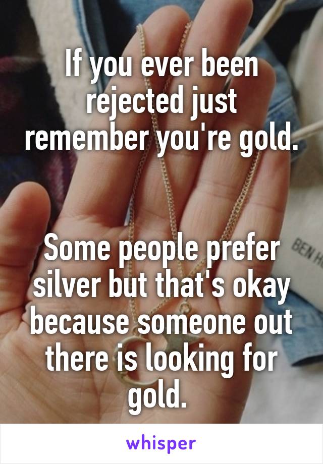 If you ever been rejected just remember you're gold. 

Some people prefer silver but that's okay because someone out there is looking for gold. 