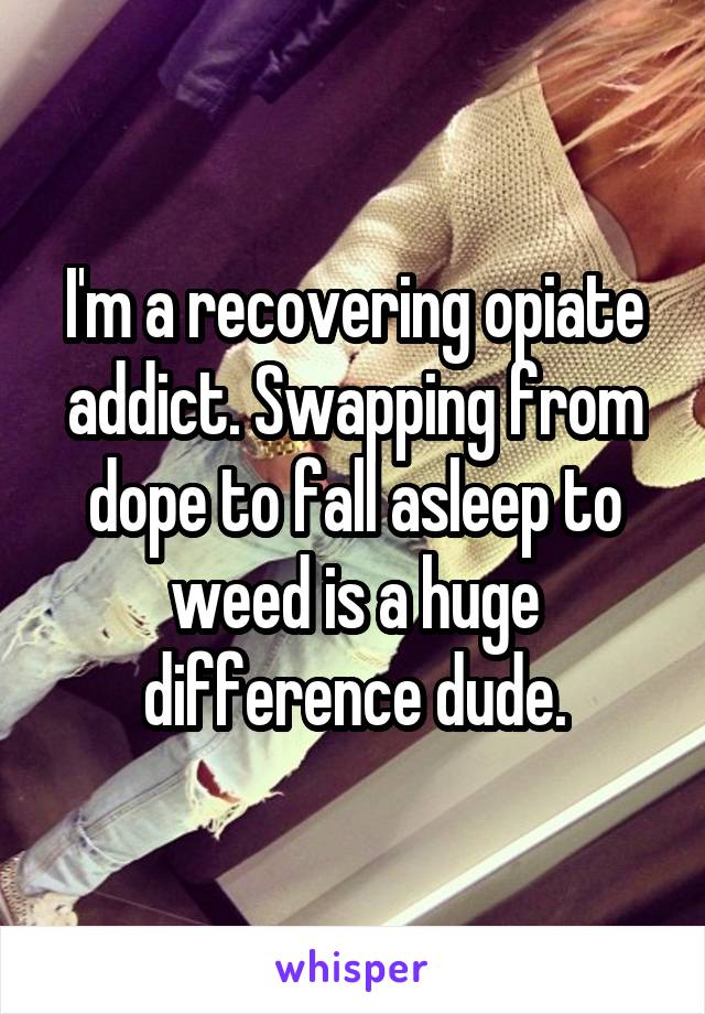 I'm a recovering opiate addict. Swapping from dope to fall asleep to weed is a huge difference dude.