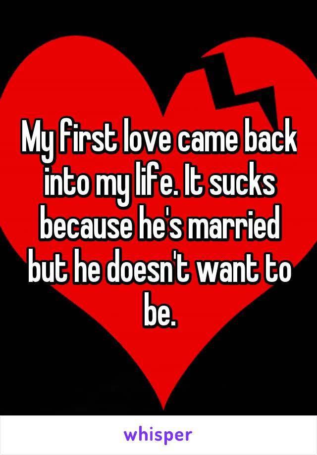 My first love came back into my life. It sucks because he's married but he doesn't want to be.