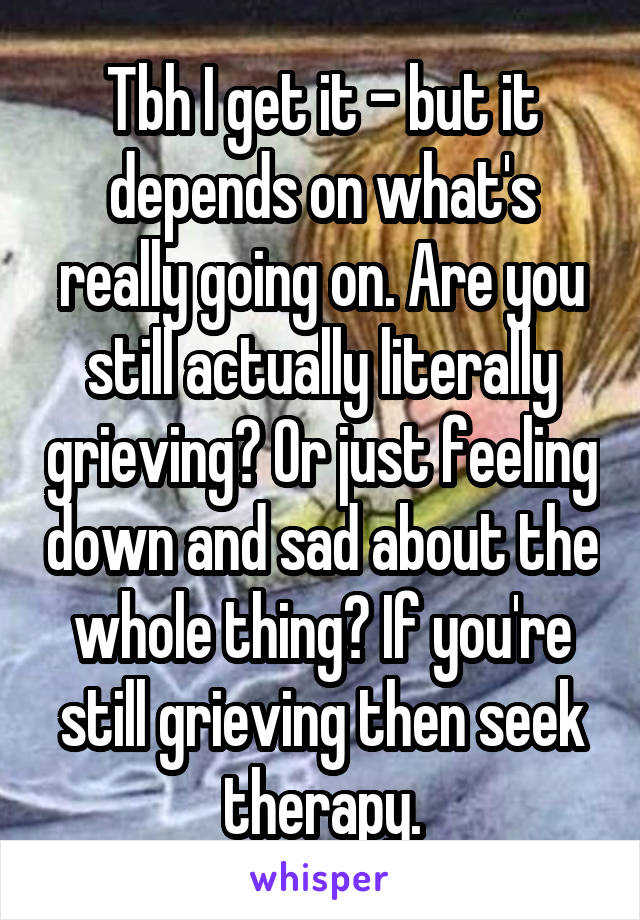 Tbh I get it - but it depends on what's really going on. Are you still actually literally grieving? Or just feeling down and sad about the whole thing? If you're still grieving then seek therapy.