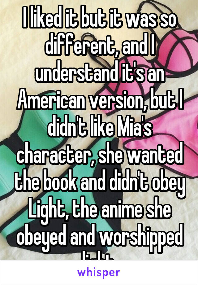 I liked it but it was so different, and I understand it's an American version, but I didn't like Mia's character, she wanted the book and didn't obey Light, the anime she obeyed and worshipped light 