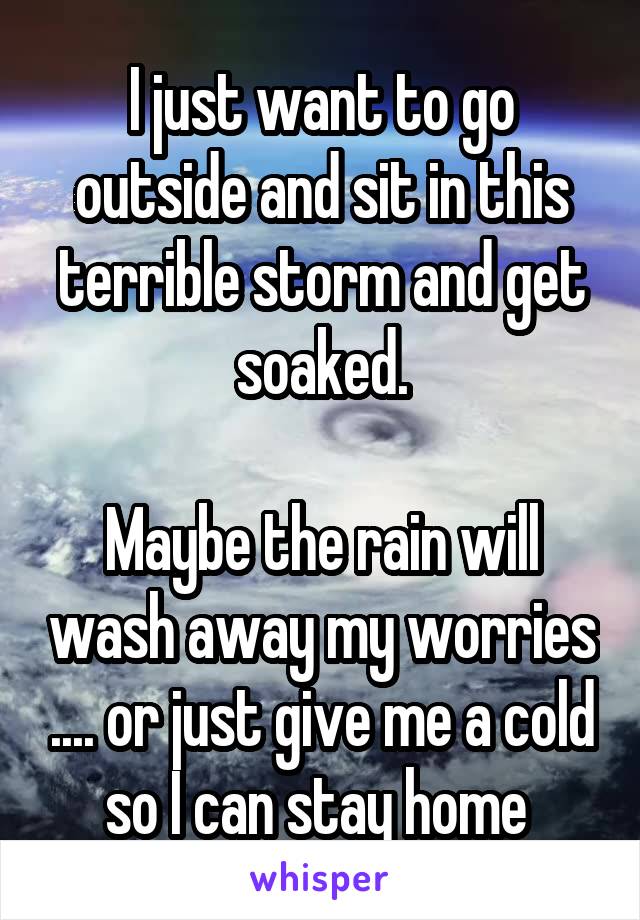 I just want to go outside and sit in this terrible storm and get soaked.

Maybe the rain will wash away my worries .... or just give me a cold so I can stay home 