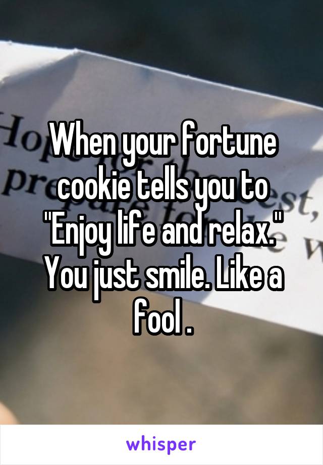 When your fortune cookie tells you to "Enjoy life and relax." You just smile. Like a fool .