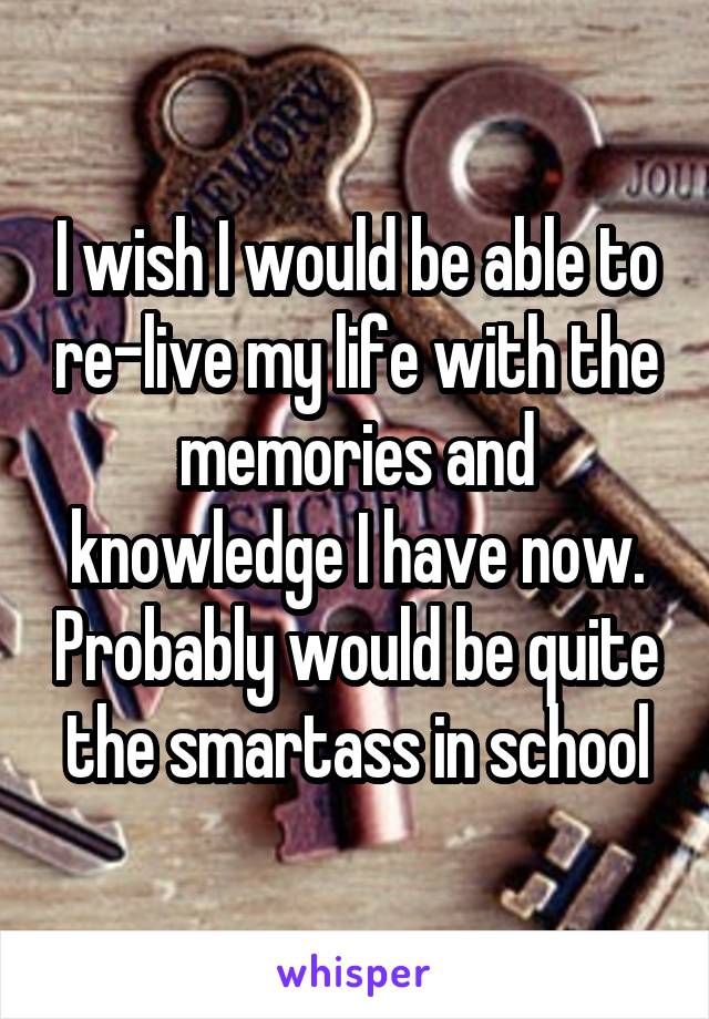 I wish I would be able to re-live my life with the memories and knowledge I have now. Probably would be quite the smartass in school