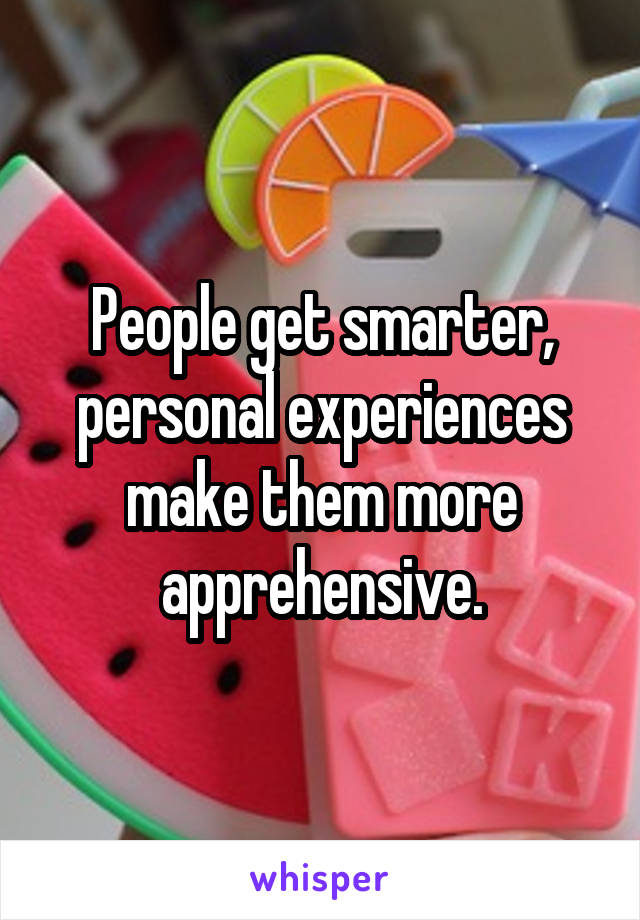 People get smarter, personal experiences make them more apprehensive.