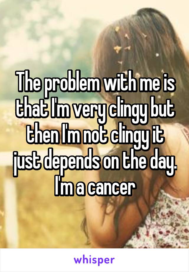 The problem with me is that I'm very clingy but then I'm not clingy it just depends on the day. I'm a cancer