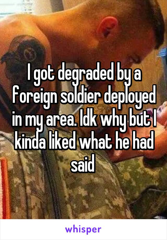 I got degraded by a foreign soldier deployed in my area. Idk why but I kinda liked what he had said 