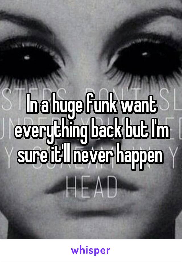 In a huge funk want everything back but I'm sure it'll never happen 