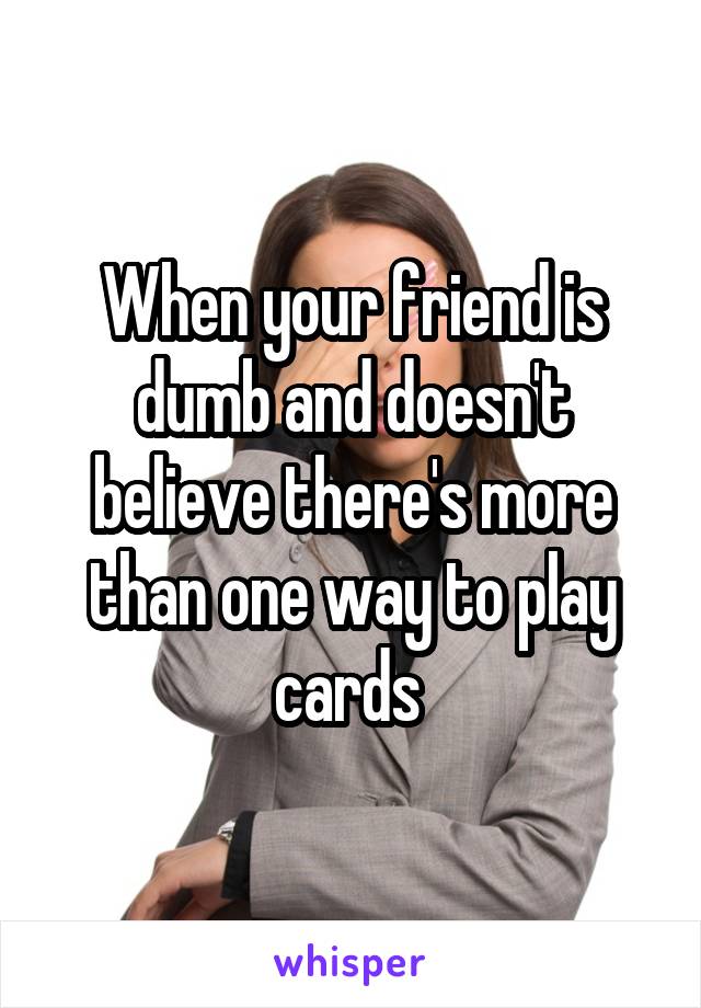 When your friend is dumb and doesn't believe there's more than one way to play cards 