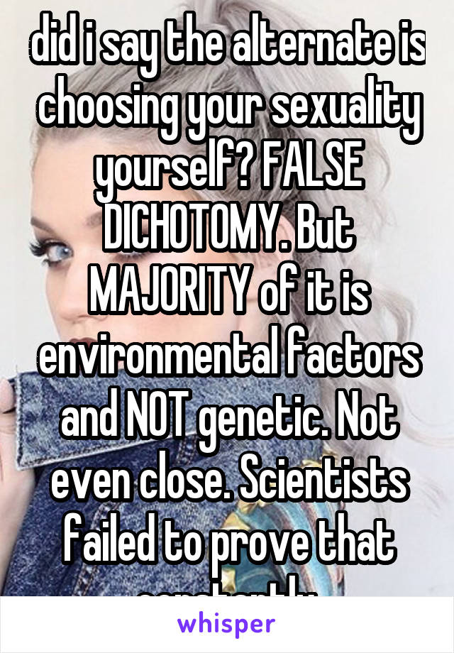 did i say the alternate is choosing your sexuality yourself? FALSE DICHOTOMY. But MAJORITY of it is environmental factors and NOT genetic. Not even close. Scientists failed to prove that constantly.