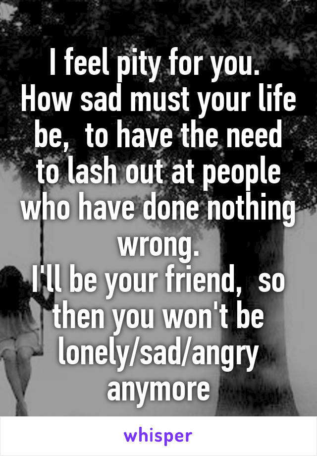 I feel pity for you.  How sad must your life be,  to have the need to lash out at people who have done nothing wrong.
I'll be your friend,  so then you won't be lonely/sad/angry anymore