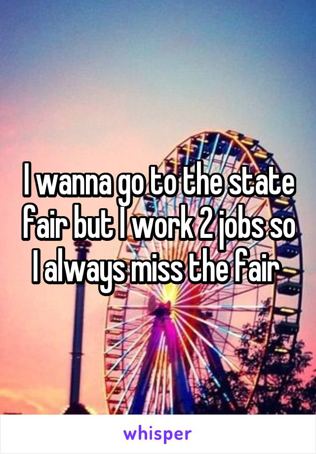 I wanna go to the state fair but I work 2 jobs so I always miss the fair 