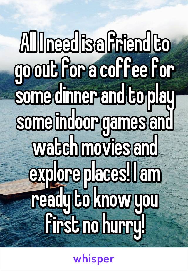 All I need is a friend to go out for a coffee for some dinner and to play some indoor games and watch movies and explore places! I am ready to know you first no hurry!