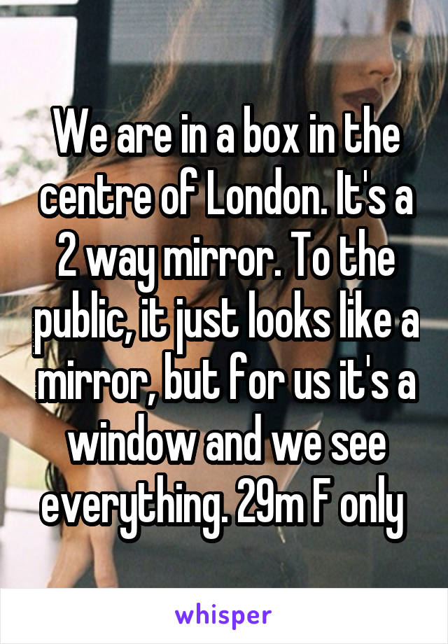 We are in a box in the centre of London. It's a 2 way mirror. To the public, it just looks like a mirror, but for us it's a window and we see everything. 29m F only 