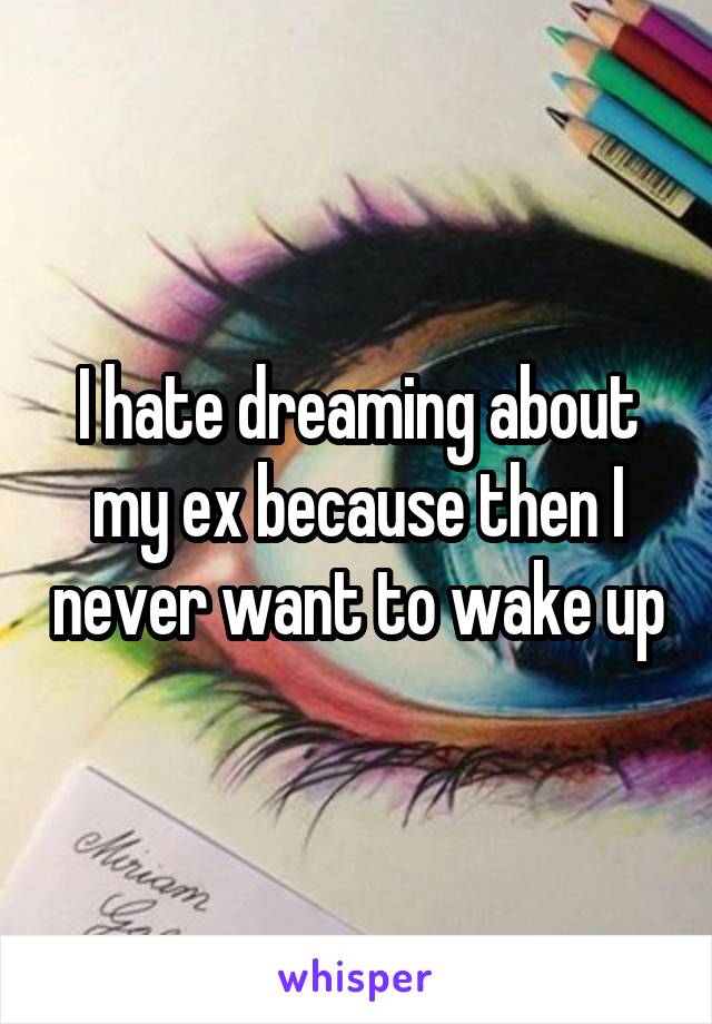 I hate dreaming about my ex because then I never want to wake up