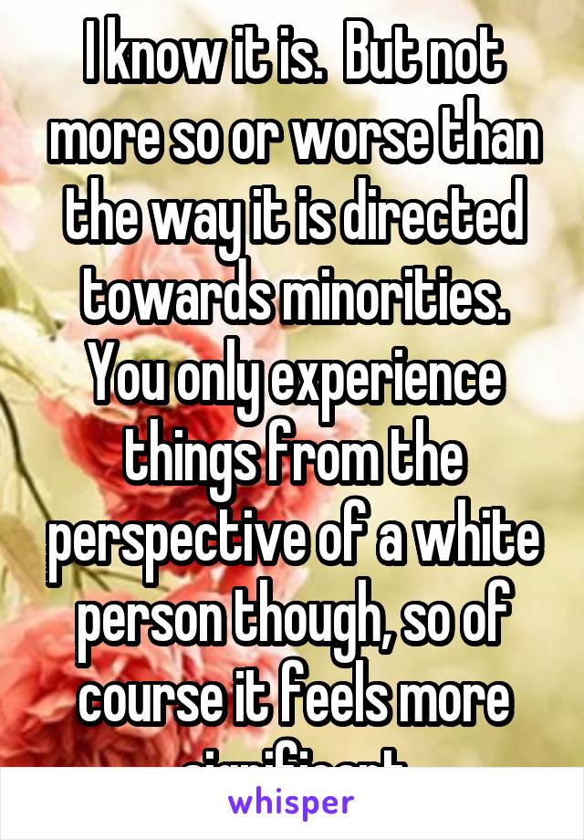 I know it is.  But not more so or worse than the way it is directed towards minorities. You only experience things from the perspective of a white person though, so of course it feels more significant