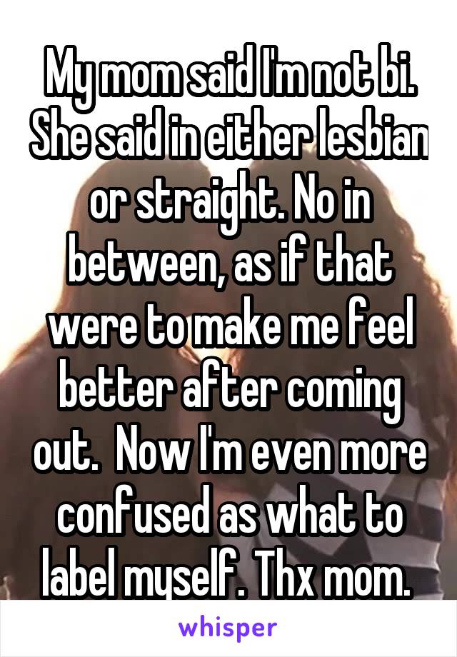 My mom said I'm not bi. She said in either lesbian or straight. No in between, as if that were to make me feel better after coming out.  Now I'm even more confused as what to label myself. Thx mom. 