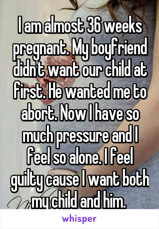 I am almost 36 weeks pregnant. My boyfriend didn't want our child at first. He wanted me to abort. Now I have so much pressure and I feel so alone. I feel guilty cause I want both my child and him. 