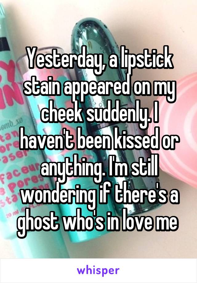 Yesterday, a lipstick stain appeared on my cheek suddenly. I haven't been kissed or anything. I'm still wondering if there's a ghost who's in love me 