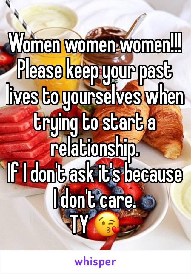 Women women women!!!
Please keep your past lives to yourselves when trying to start a relationship. 
If I don't ask it's because I don't care. 
TY 😘