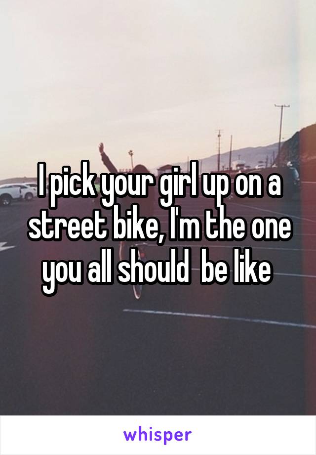 I pick your girl up on a street bike, I'm the one you all should  be like 