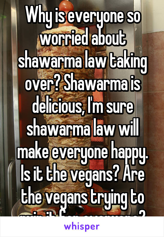 Why is everyone so worried about shawarma law taking over? Shawarma is delicious, I'm sure shawarma law will make everyone happy. Is it the vegans? Are the vegans trying to ruin it for everyone?