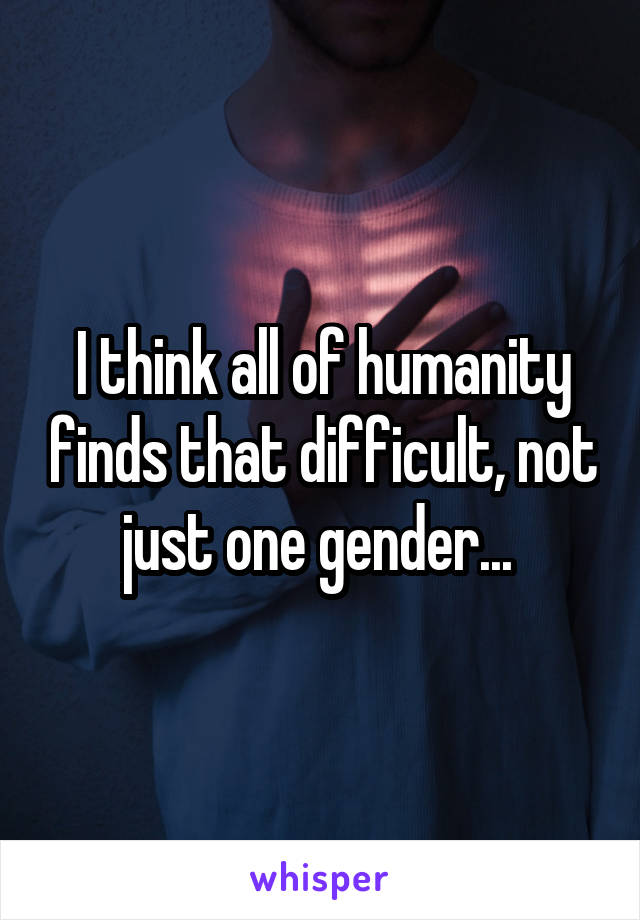 I think all of humanity finds that difficult, not just one gender... 