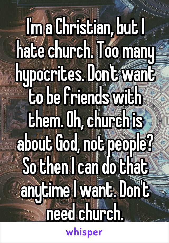 I'm a Christian, but I hate church. Too many hypocrites. Don't want to be friends with them. Oh, church is about God, not people? So then I can do that anytime I want. Don't need church.