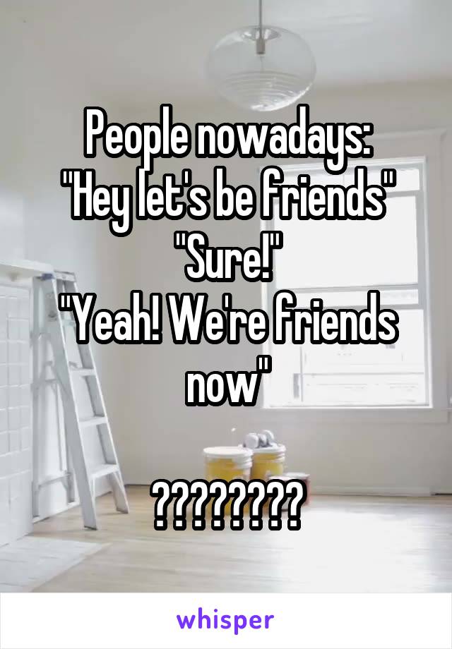 People nowadays:
"Hey let's be friends"
"Sure!"
"Yeah! We're friends now"

????????