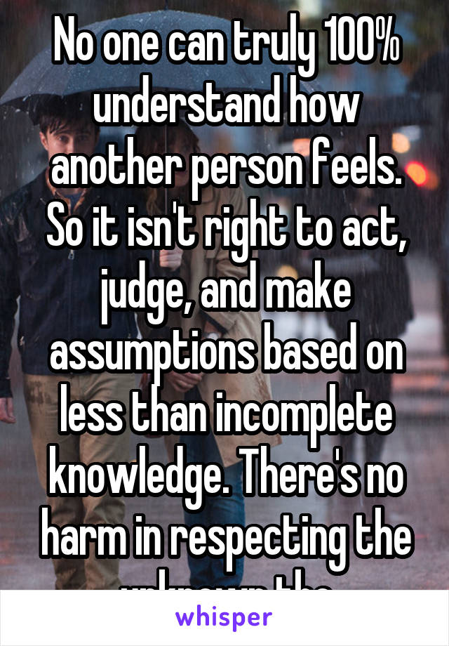 No one can truly 100% understand how another person feels. So it isn't right to act, judge, and make assumptions based on less than incomplete knowledge. There's no harm in respecting the unknown tho