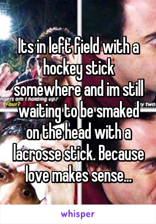 Its in left field with a hockey stick somewhere and im still waiting to be smaked on the head with a lacrosse stick. Because love makes sense...