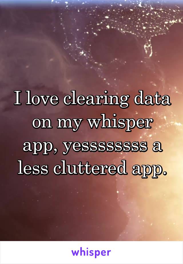 I love clearing data on my whisper app, yessssssss a less cluttered app.