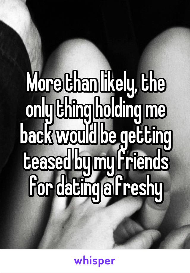 More than likely, the only thing holding me back would be getting teased by my friends for dating a freshy