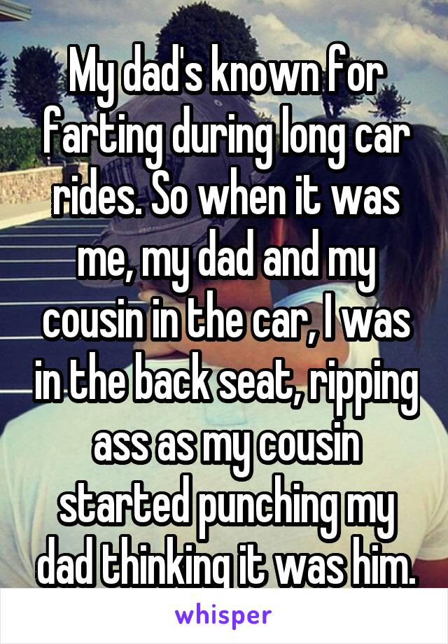 My dad's known for farting during long car rides. So when it was me, my dad and my cousin in the car, I was in the back seat, ripping ass as my cousin started punching my dad thinking it was him.